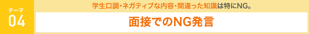 [テーマ4：面接でのNG発言]　学生口調・ネガティブな内容・間違った知識は特にNG。